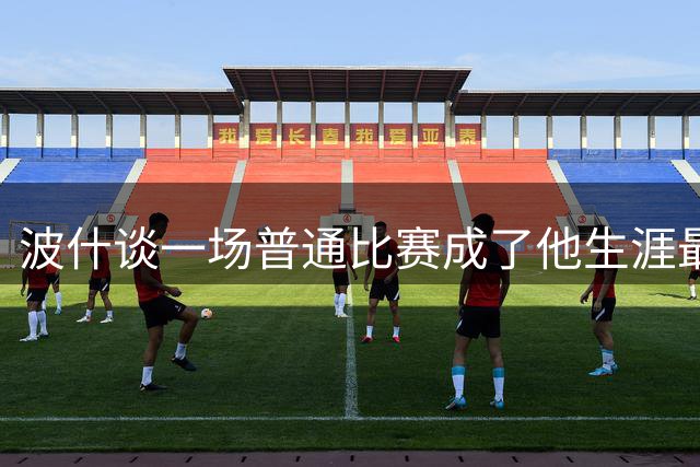 波什谈一场普通比赛成了他生涯最后一战：也挺好 让我没啥压力